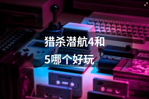 猎杀潜航4和5哪个好玩-第1张-游戏信息-龙启网
