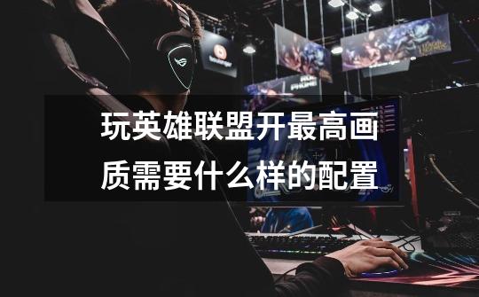 玩英雄联盟开最高画质需要什么样的配置-第1张-游戏信息-龙启网