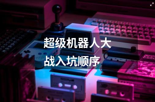 超级机器人大战入坑顺序-第1张-游戏信息-龙启网