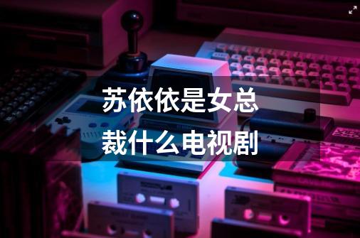 苏依依是女总裁什么电视剧-第1张-游戏信息-龙启网
