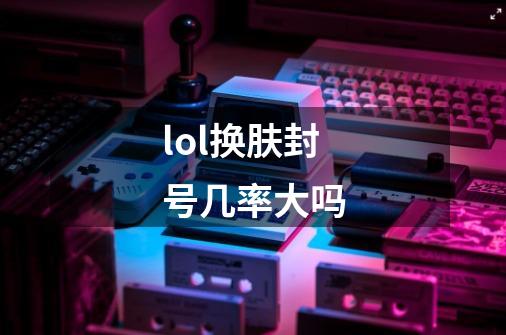 lol换肤封号几率大吗-第1张-游戏信息-龙启网
