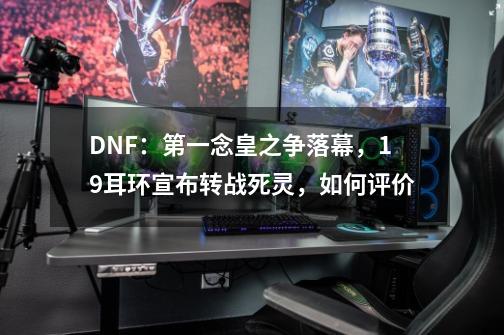 DNF:第一念皇之争落幕,19耳环宣布转战死灵,如何评价-第1张-游戏信息-龙启网