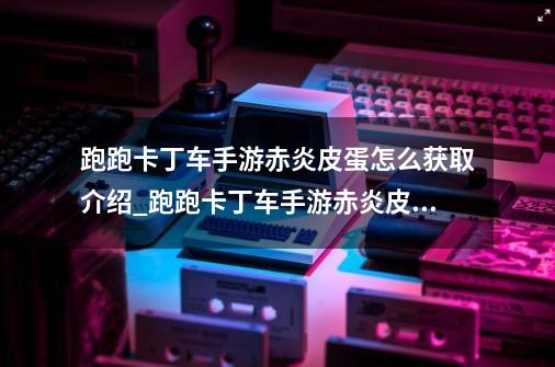 跑跑卡丁车手游赤炎皮蛋怎么获取介绍_跑跑卡丁车手游赤炎皮蛋怎么获取是什么-第1张-游戏信息-龙启网