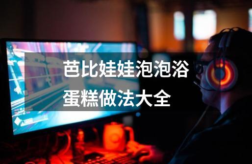 芭比娃娃泡泡浴蛋糕做法大全-第1张-游戏信息-龙启网
