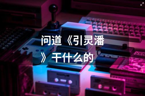 问道《引灵潘》干什么的-第1张-游戏信息-龙启网