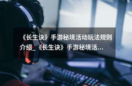 《长生诀》手游秘境活动玩法规则介绍_《长生诀》手游秘境活动玩法规则是什么-第1张-游戏信息-龙启网