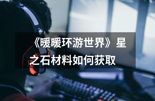 《暖暖环游世界》星之石材料如何获取-第1张-游戏信息-龙启网