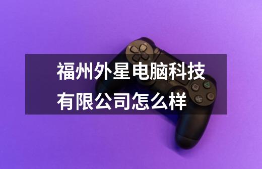 福州外星电脑科技有限公司怎么样-第1张-游戏信息-龙启网