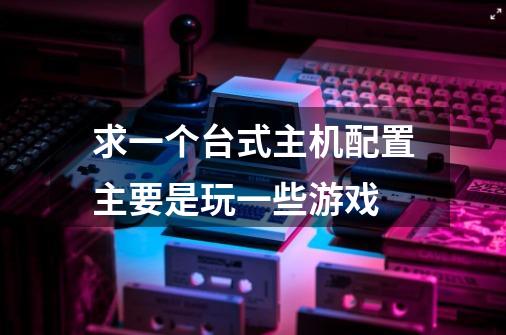 求一个台式主机配置主要是玩一些游戏-第1张-游戏信息-龙启网