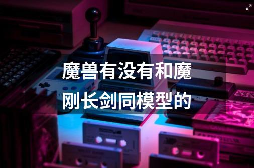 魔兽有没有和魔刚长剑同模型的-第1张-游戏信息-龙启网