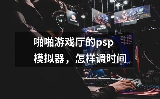 啪啪游戏厅的psp模拟器，怎样调时间-第1张-游戏信息-龙启网