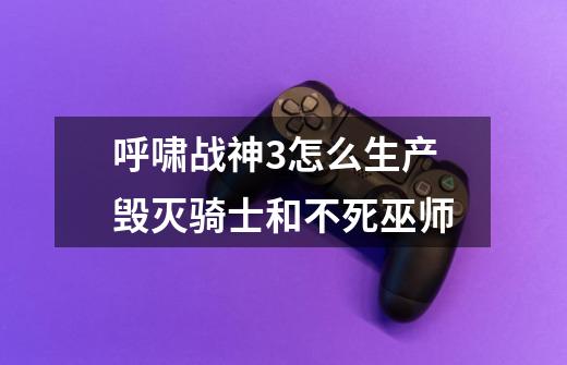 呼啸战神3怎么生产毁灭骑士和不死巫师-第1张-游戏信息-龙启网