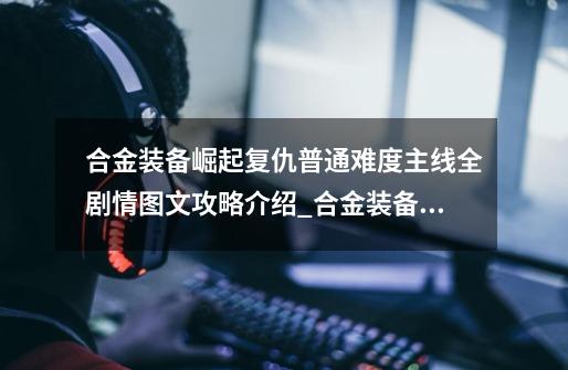 合金装备崛起复仇普通难度主线全剧情图文攻略介绍_合金装备崛起复仇普通难度主线全剧情图文攻略是什么-第1张-游戏信息-龙启网