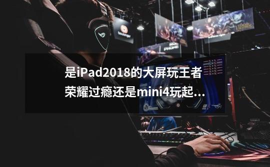 是iPad2018的大屏玩王者荣耀过瘾还是mini4玩起来过瘾 哪个操作起来更方便呢-第1张-游戏信息-龙启网