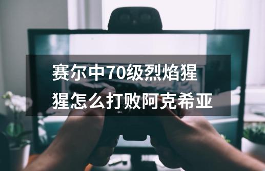 赛尔中70级烈焰猩猩怎么打败阿克希亚-第1张-游戏信息-龙启网