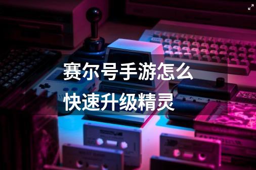 赛尔号手游怎么快速升级精灵-第1张-游戏信息-龙启网