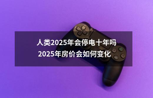 人类2025年会停电十年吗 2025年房价会如何变化-第1张-游戏信息-龙启网