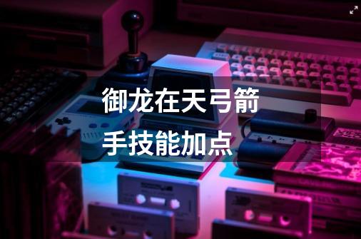 御龙在天弓箭手技能加点-第1张-游戏信息-龙启网