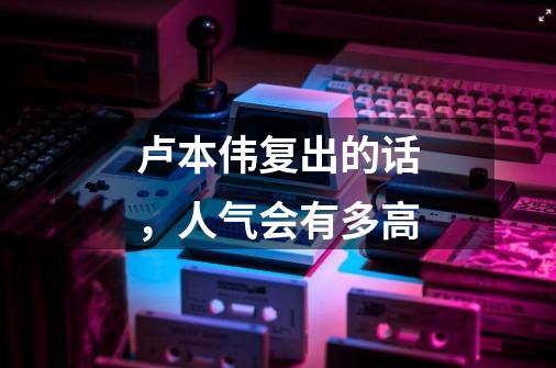 卢本伟复出的话,人气会有多高-第1张-游戏信息-龙启网
