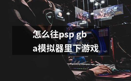 怎么往psp gba模拟器里下游戏-第1张-游戏信息-龙启网