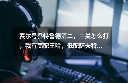赛尔号乔特鲁德第二，三关怎么打，我有高配王哈，低配萨夫特，冥王破天，没有张飞，有博士，没有幻影蝶，-第1张-游戏信息-龙启网