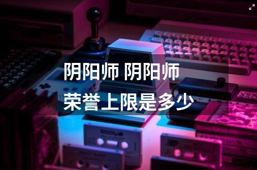 阴阳师 阴阳师荣誉上限是多少-第1张-游戏信息-龙启网