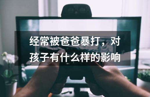 经常被爸爸暴打,对孩子有什么样的影响-第1张-游戏信息-龙启网