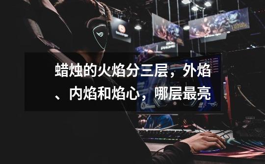 蜡烛的火焰分三层,外焰、内焰和焰心,哪层最亮-第1张-游戏信息-龙启网