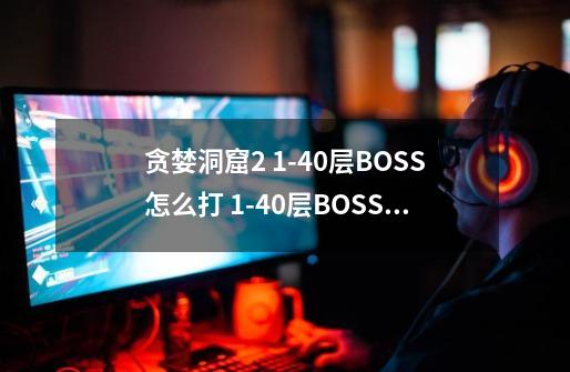 贪婪洞窟2 1-40层BOSS怎么打 1-40层BOSS打法详解-高手进阶-安族网-第1张-游戏信息-龙启网