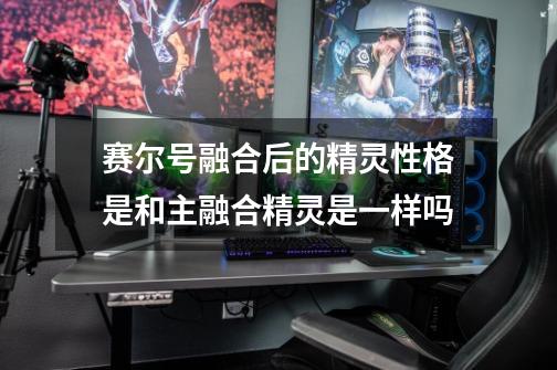 赛尔号融合后的精灵性格是和主融合精灵是一样吗-第1张-游戏信息-龙启网