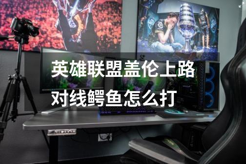 英雄联盟盖伦上路对线鳄鱼怎么打-第1张-游戏信息-龙启网