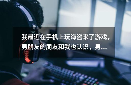 我最近在手机上玩海盗来了游戏，男朋友的朋友和我也认识，男朋友很多朋友都在玩这个游戏，然后男朋友这个-第1张-游戏信息-龙启网
