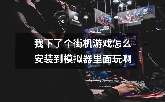 我下了个街机游戏怎么安装到模拟器里面玩啊-第1张-游戏信息-龙启网
