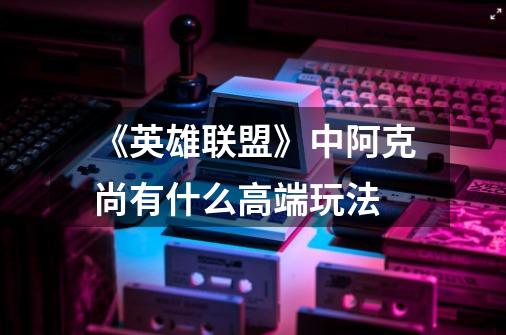 《英雄联盟》中阿克尚有什么高端玩法-第1张-游戏信息-龙启网
