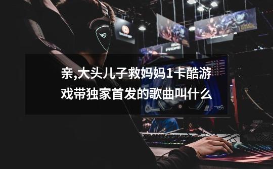 亲,大头儿子救妈妈1卡酷游戏带独家首发的歌曲叫什么-第1张-游戏信息-龙启网
