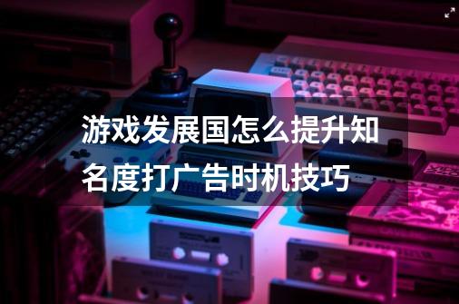 游戏发展国怎么提升知名度打广告时机技巧-第1张-游戏信息-龙启网