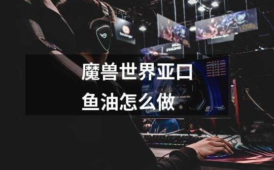 魔兽世界亚口鱼油怎么做-第1张-游戏信息-龙启网