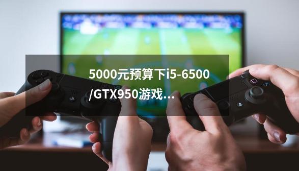 5000元预算下i5-6500/GTX950游戏主机如何搭配组建-第1张-游戏信息-龙启网