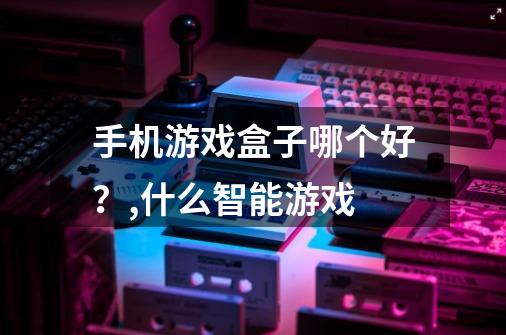 手机游戏盒子哪个好?,什么智能游戏-第1张-游戏信息-龙启网
