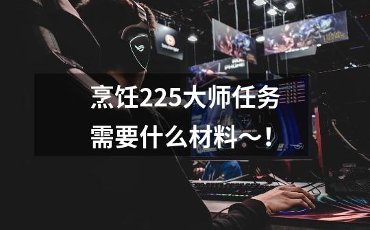 烹饪225大师任务需要什么材料~!-第1张-游戏信息-龙启网