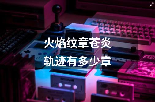火焰纹章苍炎轨迹有多少章-第1张-游戏信息-龙启网