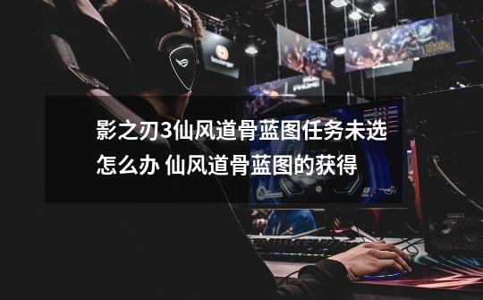 影之刃3仙风道骨蓝图任务未选怎么办 仙风道骨蓝图的获得-第1张-游戏信息-龙启网