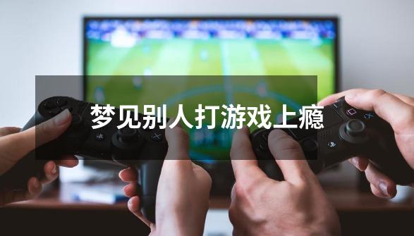 梦见别人打游戏上瘾-第1张-游戏信息-龙启网