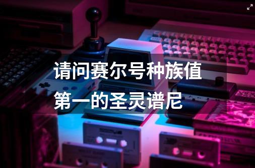 请问赛尔号种族值第一的圣灵谱尼-第1张-游戏信息-龙启网