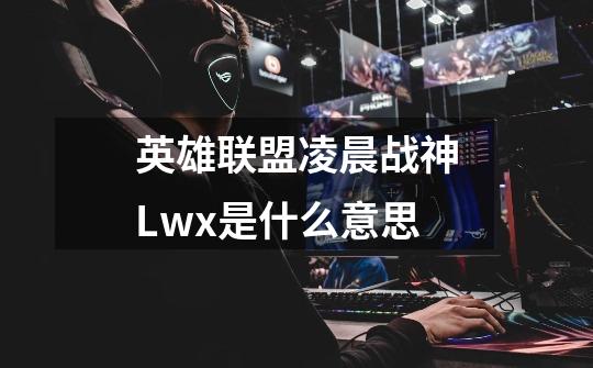 英雄联盟凌晨战神Lwx是什么意思-第1张-游戏信息-龙启网