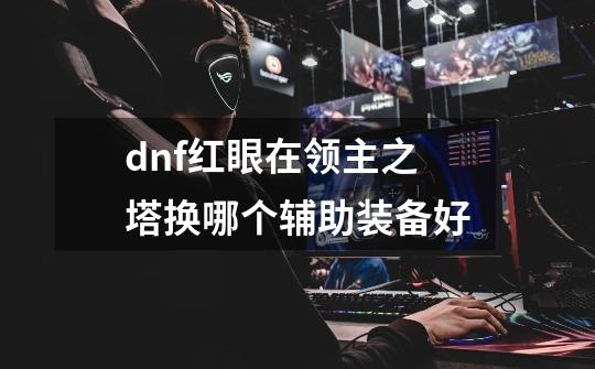 dnf红眼在领主之塔换哪个辅助装备好-第1张-游戏信息-龙启网