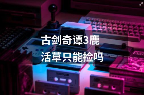古剑奇谭3鹿活草只能捡吗-第1张-游戏信息-龙启网