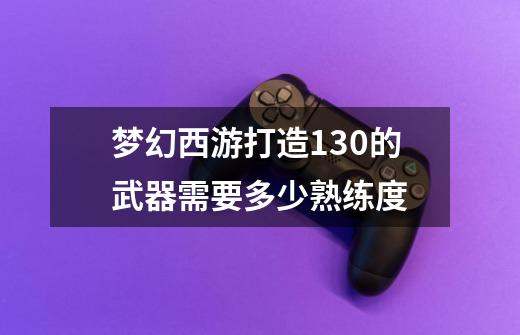 梦幻西游打造130的武器需要多少熟练度-第1张-游戏信息-龙启网
