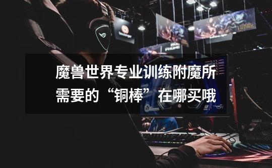 魔兽世界专业训练附魔所需要的“铜棒”在哪买哦-第1张-游戏信息-龙启网