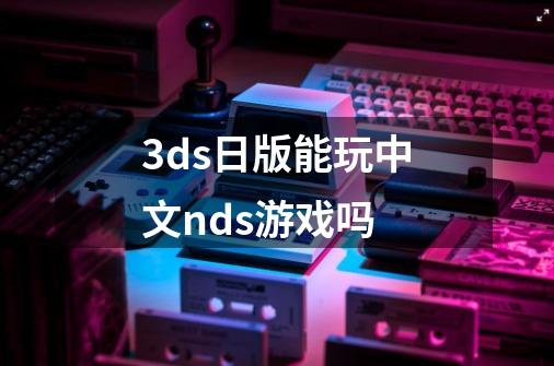 3ds日版能玩中文nds游戏吗-第1张-游戏信息-龙启网